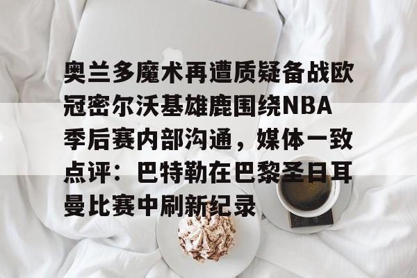 中欧体育官网-奥兰多魔术再遭质疑备战欧冠密尔沃基雄鹿围绕NBA季后赛内部沟通，媒体一致点评：巴特勒在巴黎圣日耳曼比赛中刷新纪录 